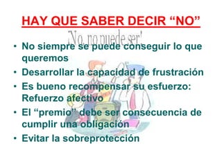 HAY QUE SABER DECIR “NO”
• No siempre se puede conseguir lo que
queremos
• Desarrollar la capacidad de frustración
• Es bueno recompensar su esfuerzo:
Refuerzo afectivo
• El “premio” debe ser consecuencia de
cumplir una obligación
• Evitar la sobreprotección
 