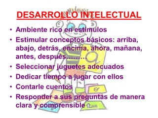 DESARROLLO INTELECTUAL
• Ambiente rico en estímulos
• Estimular conceptos básicos: arriba,
abajo, detrás, encima, ahora, mañana,
antes, después………
• Seleccionar juguetes adecuados
• Dedicar tiempo a jugar con ellos
• Contarle cuentos
• Responder a sus preguntas de manera
clara y comprensible
 