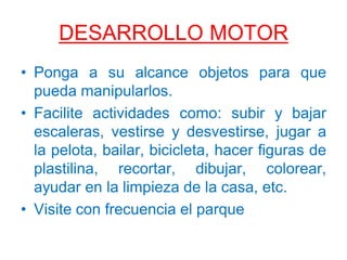 DESARROLLO MOTOR
• Ponga a su alcance objetos para que
pueda manipularlos.
• Facilite actividades como: subir y bajar
escaleras, vestirse y desvestirse, jugar a
la pelota, bailar, bicicleta, hacer figuras de
plastilina, recortar, dibujar, colorear,
ayudar en la limpieza de la casa, etc.
• Visite con frecuencia el parque
 