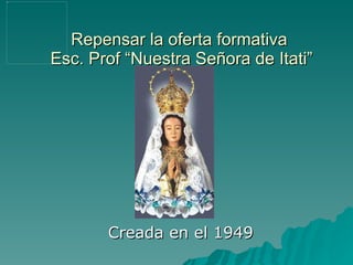 Repensar la oferta formativa  Esc. Prof “Nuestra Señora de Itati” Creada en el 1949 