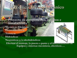 Técnico Electromecánico Proyecto de componentes, equipos e instalaciones  Mecánicas-Eléctricas Electromecánicas Térmicas Hidráulicas Neumáticas y/o oleohidráulicos Efectuar el montaje, la puesta a punto y el funcionamiento de Equipos y sistemas mecánicos, eléctricos…. 