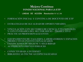 Mejora Continua FONDO NACIONAL PARA LA ETP LINEAS  DE  ACCIÓN  Resolución  Nº 62 /08   FORMACIÓN INICIAL Y CONTINUA DE DOCENTES DE ETP ESTRATEGIAS DE IGUALDAD DE OPORTUNIDADES VINCULACIÓN CON SECTORES DE CIENCIA YTECNOLOGÍA Y CON ENTIDADES DEL SECTOR SOCIO – PRODUCTIVO PRÁCTICAS PROFESIONALIZANTES EQUIPAMIENTO DE TALLERES, LABORATORIOS Y ESPACIOS PRODUCTIVOS INSTITUCIONALIZADOS CONDICIONES DE HIGIENE Y SEGURIDAD ACONDICIONAMIENTO EDILICIO CONECTIVIDAD A INTERNET BIBLIOTECAS TÉCNICAS ESPECIALIZADAS 
