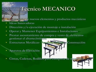 Técnico MECANICO Generación de nuevos elementos y productos mecánicos Ideas Innovadoras Dirección y/o ejecución de montaje e instalación Operar y Mantener Equipamientos e Instalaciones Prestar asesoramiento de compra y venta de elementos gestionar el abastecimiento Estructuras Metálicas-  Proyecto-Calculo  y Construcción Aparatos de Elevación Cintas, Cadenas, Rodillos para transporte de materiales 