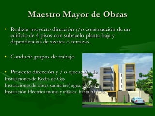 Maestro Mayor de Obras Realizar proyecto dirección y/o construcción de un edificio de 4 pisos con subsuelo planta baja y dependencias de azotea o terrazas. Conducir grupos de trabajo Proyecto dirección y / o ejecución de Instalaciones de Redes de Gas Instalaciones de obras sanitarias( agua, cloaca) Instalación Eléctrica mono y  trifásicas  hasta 50 Kva. 