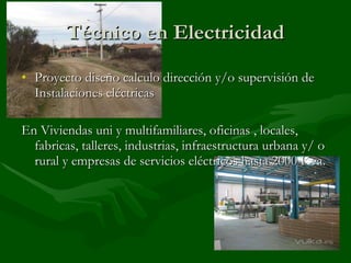 Técnico en Electricidad Proyecto diseño calculo dirección y/o supervisión de Instalaciones eléctricas En Viviendas uni y multifamiliares, oficinas , locales, fabricas, talleres, industrias, infraestructura urbana y/ o rural y empresas de servicios eléctricos hasta 2000 Kva. 