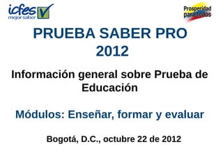 PRUEBA SABER PRO
2012
Información general sobre Prueba de
Educación
Módulos: Enseñar, formar y evaluar
Bogotá, D.C., octubre 22 de 2012
 