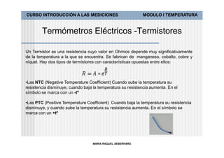 CURSO INTRODUCCIÓN A LAS MEDICIONES                          MODULO I TEMPERATURA



        Termómetros Eléctricos -Termistores

Un Termistor es una resistencia cuyo valor en Ohmios depende muy significativamente
de la temperatura a la que se encuentra. Se fabrican de manganeso, cobalto, cobre y
níquel. Hay dos tipos de termistores con características opuestas entre ellos:



•Las NTC (Negative Temperature Coefficient) Cuando sube la temperatura su
resistencia disminuye, cuando baja la temperatura su resistencia aumenta. En el
símbolo se marca con un -tº

•Las PTC (Positive Temperature Coefficient) Cuando baja la temperatura su resistencia
disminuye, y cuando sube la temperatura su resistencia aumenta. En el símbolo se
marca con un +tº




                                  MARIA RAQUEL AEBERHARD
 