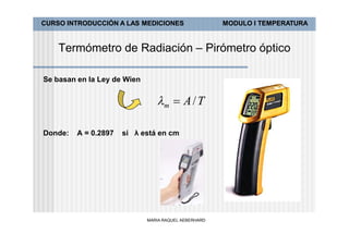 CURSO INTRODUCCIÓN A LAS MEDICIONES                   MODULO I TEMPERATURA


    Termómetro de Radiación – Pirómetro óptico

Se basan en la Ley de Wien


                                m  A / T

Donde:   A = 0.2897   si λ está en cm




                             MARIA RAQUEL AEBERHARD
 