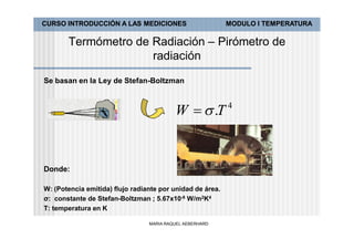 CURSO INTRODUCCIÓN A LAS MEDICIONES                        MODULO I TEMPERATURA

       Termómetro de Radiación – Pirómetro de
                     radiación

Se basan en la Ley de Stefan-Boltzman


                                                           4
                                          W   .T


Donde:

W: (Potencia emitida) flujo radiante por unidad de área.
σ: constante de Stefan-Boltzman ; 5.67x10-8 W/m2K4
T: temperatura en K

                                 MARIA RAQUEL AEBERHARD
 