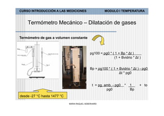CURSO INTRODUCCIÓN A LAS MEDICIONES                   MODULO I TEMPERATURA


    Termómetro Mecánico – Dilatación de gases

Termómetro de gas a volumen constante



                                             pg100 = pg0 * ( 1 + Bp * Δt )
                                                            (1 + Bvidrio * Δt )


                                             Bp = pg100 * ( 1 + Bvidrio * Δt ) - pg0
                                                                Δt * pg0


                                               t = pg. amb. - pg0   *   1     + to
                                                        pg0             Bp
desde -27 °C hasta 1477 °C

                             MARIA RAQUEL AEBERHARD
 