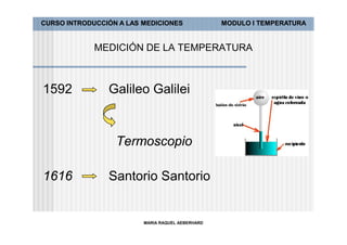 CURSO INTRODUCCIÓN A LAS MEDICIONES               MODULO I TEMPERATURA


             MEDICIÓN DE LA TEMPERATURA



1592            Galileo Galilei


                  Termoscopio

1616            Santorio Santorio


                         MARIA RAQUEL AEBERHARD
 