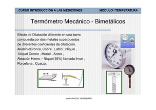 CURSO INTRODUCCIÓN A LAS MEDICIONES                      MODULO I TEMPERATURA



        Termómetro Mecánico - Bimetálicos

Efecto de Dilatación diferente en una barra
compuesta por dos metales superpuestos
de diferentes coeficientes de dilatación.
AluminioBronce, Cobre , Laton , Níquel ,
 Níquel Cromo , Monel , Acero ,
Aleación Hierro – Niquel(36%) llamada Invar ,
Porcelana , Cuarzo.




                                MARIA RAQUEL AEBERHARD
 
