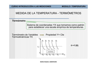 CURSO INTRODUCCIÓN A LAS MEDICIONES                MODULO I TEMPERATURA


   MEDIDA DE LA TEMPERATURA - TERMÓMETROS

Termómetro
             Sistema de coordenadas YX que tomamos como patrón
              para establecer una escala empírica de temperaturas.


Termómetro de Variables          Propiedad Y= Cte
Termodinámicas YX


                                                           = f (X)




                          MARIA RAQUEL AEBERHARD
 