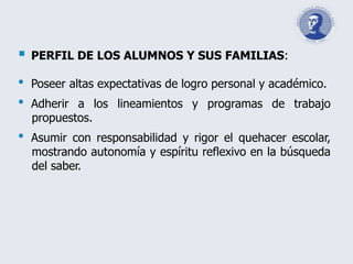  PERFIL DE LOS ALUMNOS Y SUS FAMILIAS:
• Poseer altas expectativas de logro personal y académico.
• Adherir a los lineamientos y programas de trabajo
propuestos.
• Asumir con responsabilidad y rigor el quehacer escolar,
mostrando autonomía y espíritu reflexivo en la búsqueda
del saber.
 