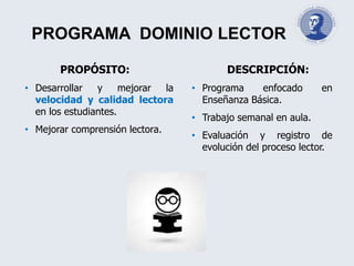 PROGRAMA DOMINIO LECTOR
PROPÓSITO:
• Desarrollar y mejorar la
velocidad y calidad lectora
en los estudiantes.
• Mejorar comprensión lectora.
DESCRIPCIÓN:
• Programa enfocado en
Enseñanza Básica.
• Trabajo semanal en aula.
• Evaluación y registro de
evolución del proceso lector.
 