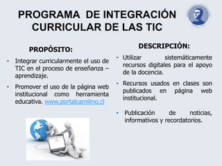 PROGRAMA DE INTEGRACIÓN
CURRICULAR DE LAS TIC
PROPÓSITO:
• Integrar curricularmente el uso de
TIC en el proceso de enseñanza –
aprendizaje.
• Promover el uso de la página web
institucional como herramienta
educativa. www.portalcamilino.cl
DESCRIPCIÓN:
• Utilizar sistemáticamente
recursos digitales para el apoyo
de la docencia.
• Recursos usados en clases son
publicados en página web
institucional.
• Publicación de noticias,
informativos y recordatorios.
 