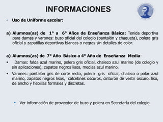 INFORMACIONES
• Uso de Uniforme escolar:
a) Alumnos(as) de 1° a 6° Años de Enseñanza Básica: Tenida deportiva
para damas y varones: buzo oficial del colegio (pantalón y chaqueta), polera gris
oficial y zapatillas deportivas blancas o negras sin detalles de color.
a) Alumnos(as) de 7° Año Básico a 4° Año de Enseñanza Media:
 Damas: falda azul marino, polera gris oficial, chaleco azul marino (de colegio y
sin aplicaciones), zapatos negros lisos, medias azul marino.
 Varones: pantalón gris de corte recto, polera gris oficial, chaleco o polar azul
marino, zapatos negros lisos, calcetines oscuros, cinturón de vestir oscuro, liso,
de ancho y hebillas formales y discretas.
• Ver información de proveedor de buzo y polera en Secretaría del colegio.
 