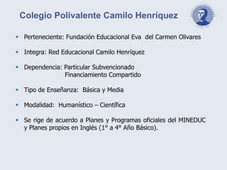 Perteneciente: Fundación Educacional Eva del Carmen Olivares
 Integra: Red Educacional Camilo Henríquez
 Dependencia: Particular Subvencionado
Financiamiento Compartido
 Tipo de Enseñanza: Básica y Media
 Modalidad: Humanístico – Científica
 Se rige de acuerdo a Planes y Programas oficiales del MINEDUC
y Planes propios en Inglés (1° a 4° Año Básico).
Colegio Polivalente Camilo Henríquez
 