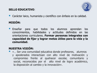 SELLO EDUCATIVO:
 Carácter laico, humanista y científico con énfasis en la calidad.
MISIÓN:
 Enseñar para que todos los alumnos aprendan los
conocimientos, habilidades y actitudes definidos en las
orientaciones curriculares. Formar personas integrales con
capacidad de fijar y lograr metas útiles para la vida y la
comunidad.
NUESTRA VISIÓN:
 «… Ser una comunidad educativa donde profesores, alumnos
y apoderados interactúan con alto nivel de motivación y
compromiso frente al quehacer escolar, comunitario y
social, reconocidos por el alto nivel de logro académico,
la disposición al cambio y la innovación».
 