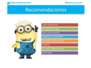 #Aprendeyemprende @Norman_Suarez
Recomendaciones
¿ESTÁS PREPARADO?
SELECCIÓN DE LA IDEA
DETALLAR LOS GASTOS
APOYARSE EN EL ENTORNO
RODEARSE DE LOS MEJORES
MOVERSE
IR A POR EL PREMIO GORDO
MEDIR TODO
 