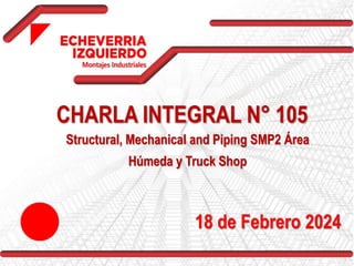 CHARLA INTEGRAL N° 105
Structural, Mechanical and Piping SMP2 Área
Húmeda y Truck Shop
18 de Febrero 2024
 