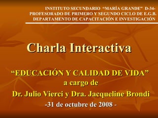 Charla Interactiva “ EDUCACIÓN Y CALIDAD DE VIDA”  a cargo de Dr. Julio Vierci y Dra. Jacqueline Brondi -31 de octubre de 2008  - INSTITUTO SECUNDARIO  “MARÍA GRANDE”  D-34-  PROFESORADO DE PRIMERO Y SEGUNDO CICLO DE E.G.B. DEPARTAMENTO DE CAPACITACIÓN E INVESTIGACIÓN   