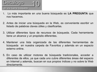 1. Lo más importante en una buena búsqueda es LA PREGUNTA que
nos hacemos.
2. Antes de iniciar una búsqueda en la Web, es conveniente escribir un
listado de palabras claves útiles y clasificarlas.
3. Utilizar diferentes tipos de recursos de búsqueda. Cada herramienta
tiene un alcance y un propósito diferentes.
4. Mantener una lista organizada de las diferentes herramientas de
búsqueda en nuestra carpeta de Favoritos y además en un espacio
externo online.
5. En caso de utilizar motores de búsqueda tradicionales, acceder a
diferentes de ellos, ya que cada uno cubre diferentes áreas del espacio
en Internet y además, buscan en sus propios índices y no sobre la Web
directamente.
 