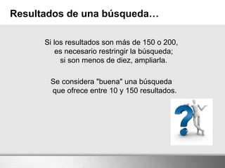 Resultados de una búsqueda…
Si los resultados son más de 150 o 200,
es necesario restringir la búsqueda;
si son menos de diez, ampliarla.
Se considera "buena" una búsqueda
que ofrece entre 10 y 150 resultados.
 
