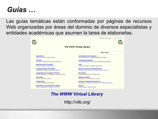 Guías …
Las guías temáticas están conformadas por páginas de recursos
Web organizadas por áreas del dominio de diversos especialistas y
entidades académicas que asumen la tarea de elaborarlas.
The WWW Virtual Library
http://vlib.org/
 