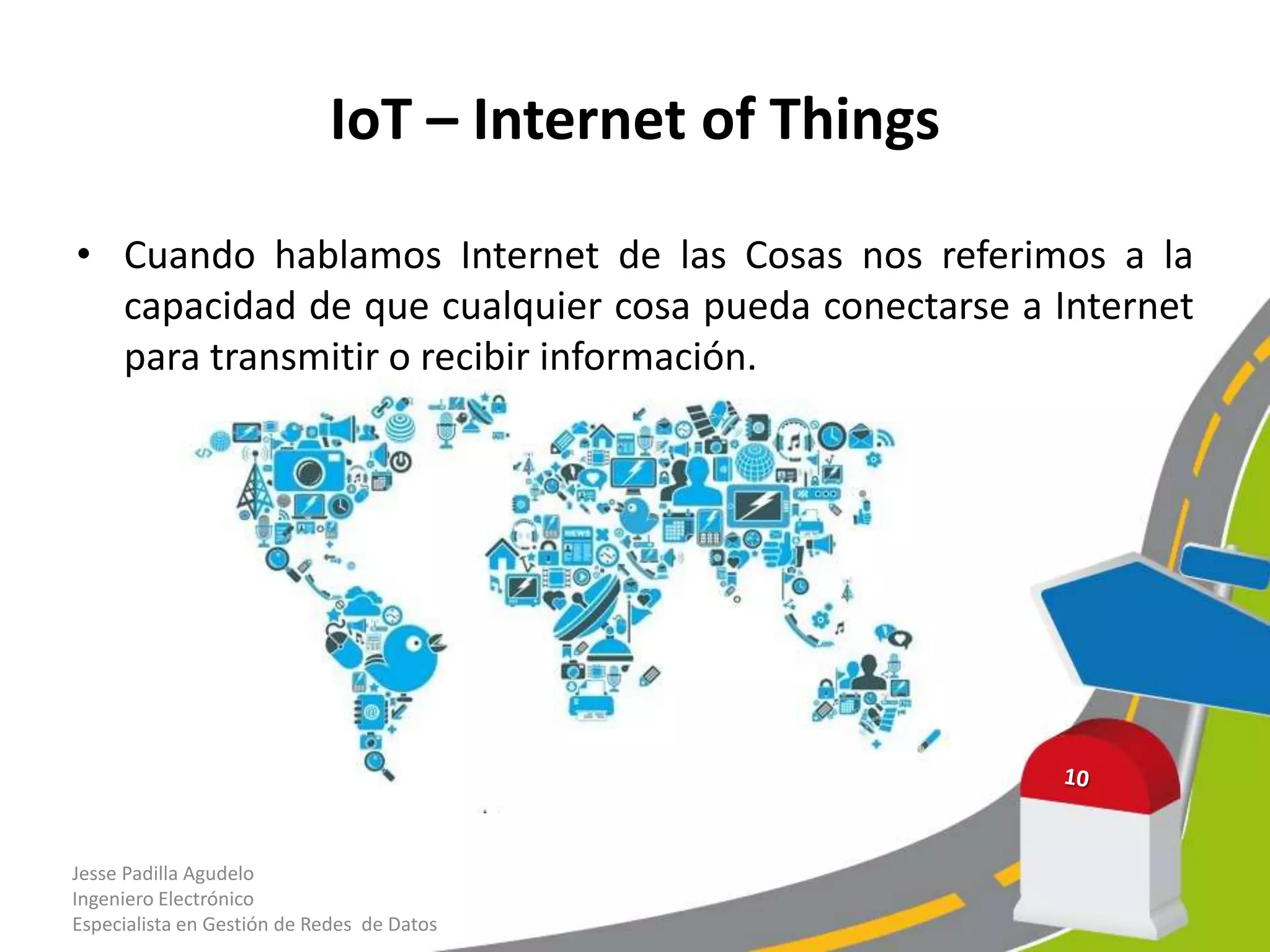 IoT – Internet of Things
• Cuando hablamos Internet de las Cosas nos referimos a la
capacidad de que cualquier cosa pueda conectarse a Internet
para transmitir o recibir información.
Jesse Padilla Agudelo
Ingeniero Electrónico
Especialista en Gestión de Redes de Datos
 