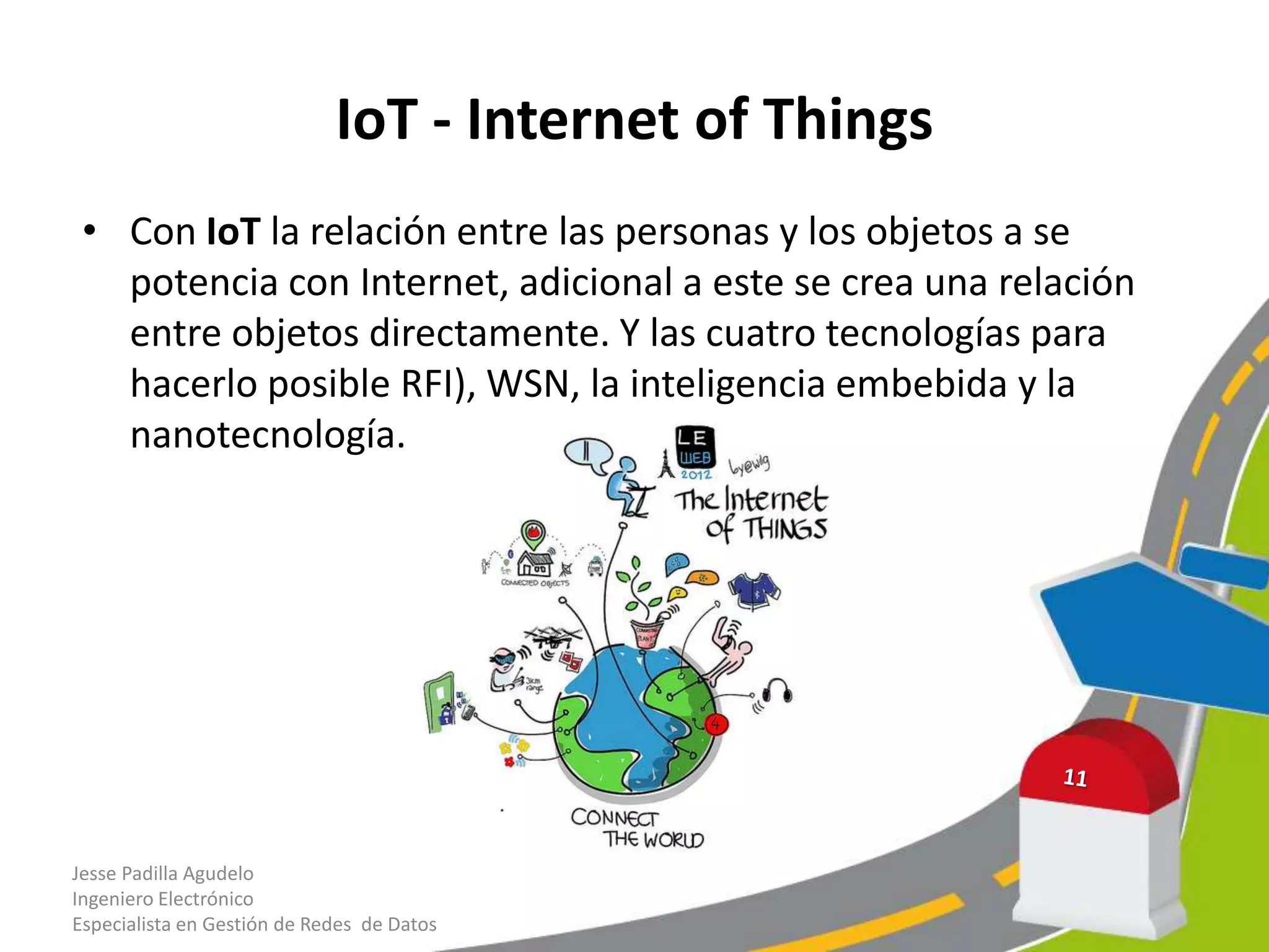 IoT - Internet of Things
• Con IoT la relación entre las personas y los objetos a se
potencia con Internet, adicional a este se crea una relación
entre objetos directamente. Y las cuatro tecnologías para
hacerlo posible RFI), WSN, la inteligencia embebida y la
nanotecnología.
Jesse Padilla Agudelo
Ingeniero Electrónico
Especialista en Gestión de Redes de Datos
 