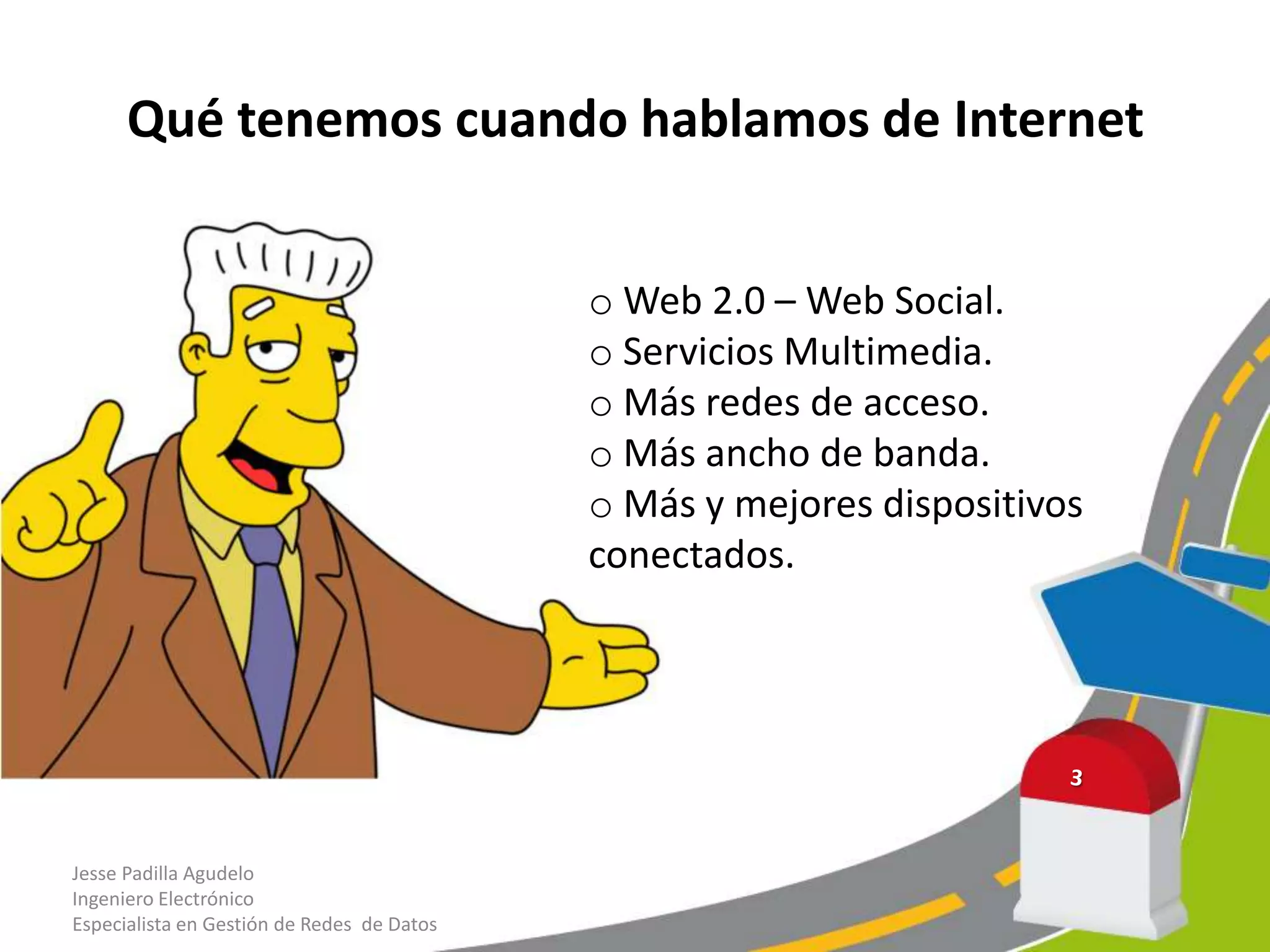 Qué tenemos cuando hablamos de Internet
Jesse Padilla Agudelo
Ingeniero Electrónico
Especialista en Gestión de Redes de Datos
o Web 2.0 – Web Social.
o Servicios Multimedia.
o Más redes de acceso.
o Más ancho de banda.
o Más y mejores dispositivos
conectados.
 