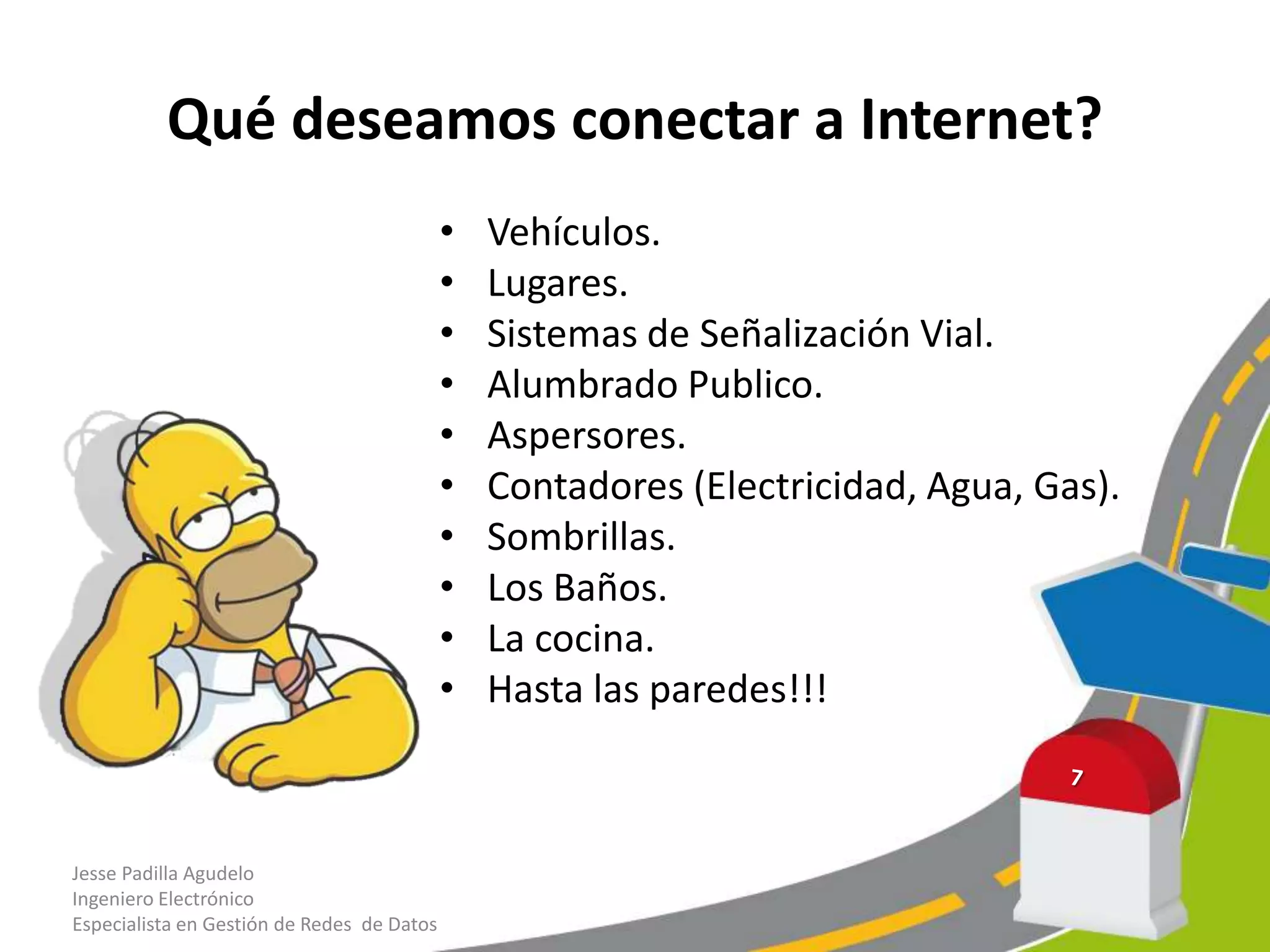 Qué deseamos conectar a Internet?
• Vehículos.
• Lugares.
• Sistemas de Señalización Vial.
• Alumbrado Publico.
• Aspersores.
• Contadores (Electricidad, Agua, Gas).
• Sombrillas.
• Los Baños.
• La cocina.
• Hasta las paredes!!!
Jesse Padilla Agudelo
Ingeniero Electrónico
Especialista en Gestión de Redes de Datos
 