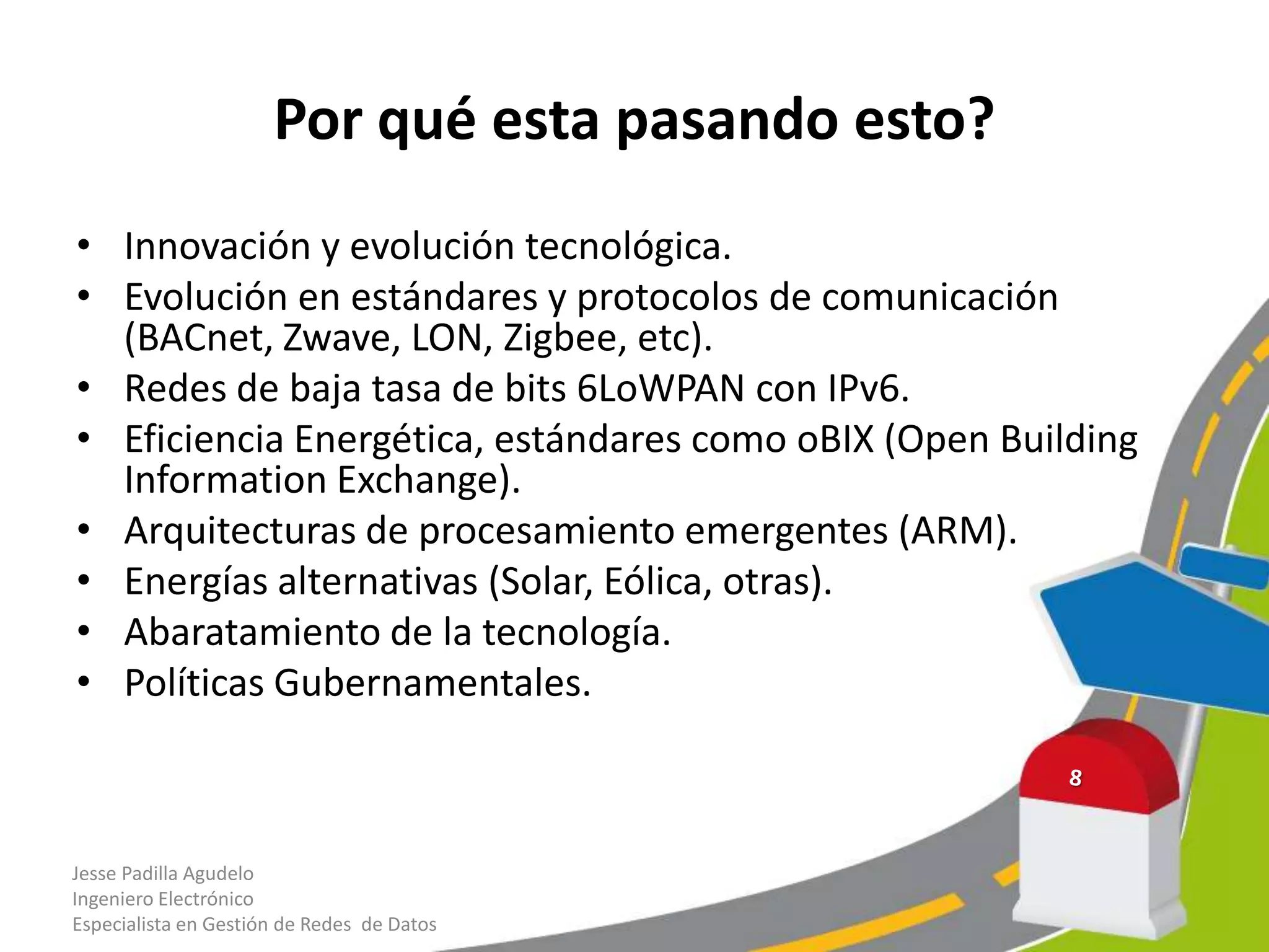Por qué esta pasando esto?
• Innovación y evolución tecnológica.
• Evolución en estándares y protocolos de comunicación
(BACnet, Zwave, LON, Zigbee, etc).
• Redes de baja tasa de bits 6LoWPAN con IPv6.
• Eficiencia Energética, estándares como oBIX (Open Building
Information Exchange).
• Arquitecturas de procesamiento emergentes (ARM).
• Energías alternativas (Solar, Eólica, otras).
• Abaratamiento de la tecnología.
• Políticas Gubernamentales.
Jesse Padilla Agudelo
Ingeniero Electrónico
Especialista en Gestión de Redes de Datos
 