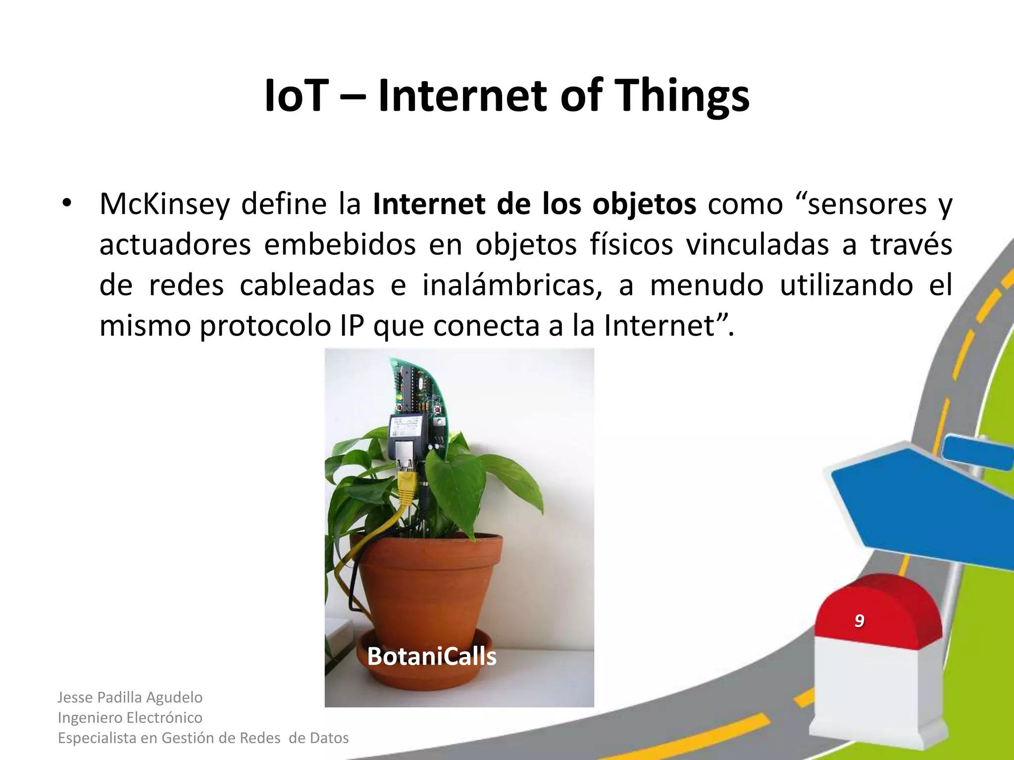 IoT – Internet of Things
• McKinsey define la Internet de los objetos como “sensores y
actuadores embebidos en objetos físicos vinculadas a través
de redes cableadas e inalámbricas, a menudo utilizando el
mismo protocolo IP que conecta a la Internet”.
Jesse Padilla Agudelo
Ingeniero Electrónico
Especialista en Gestión de Redes de Datos
BotaniCalls
 