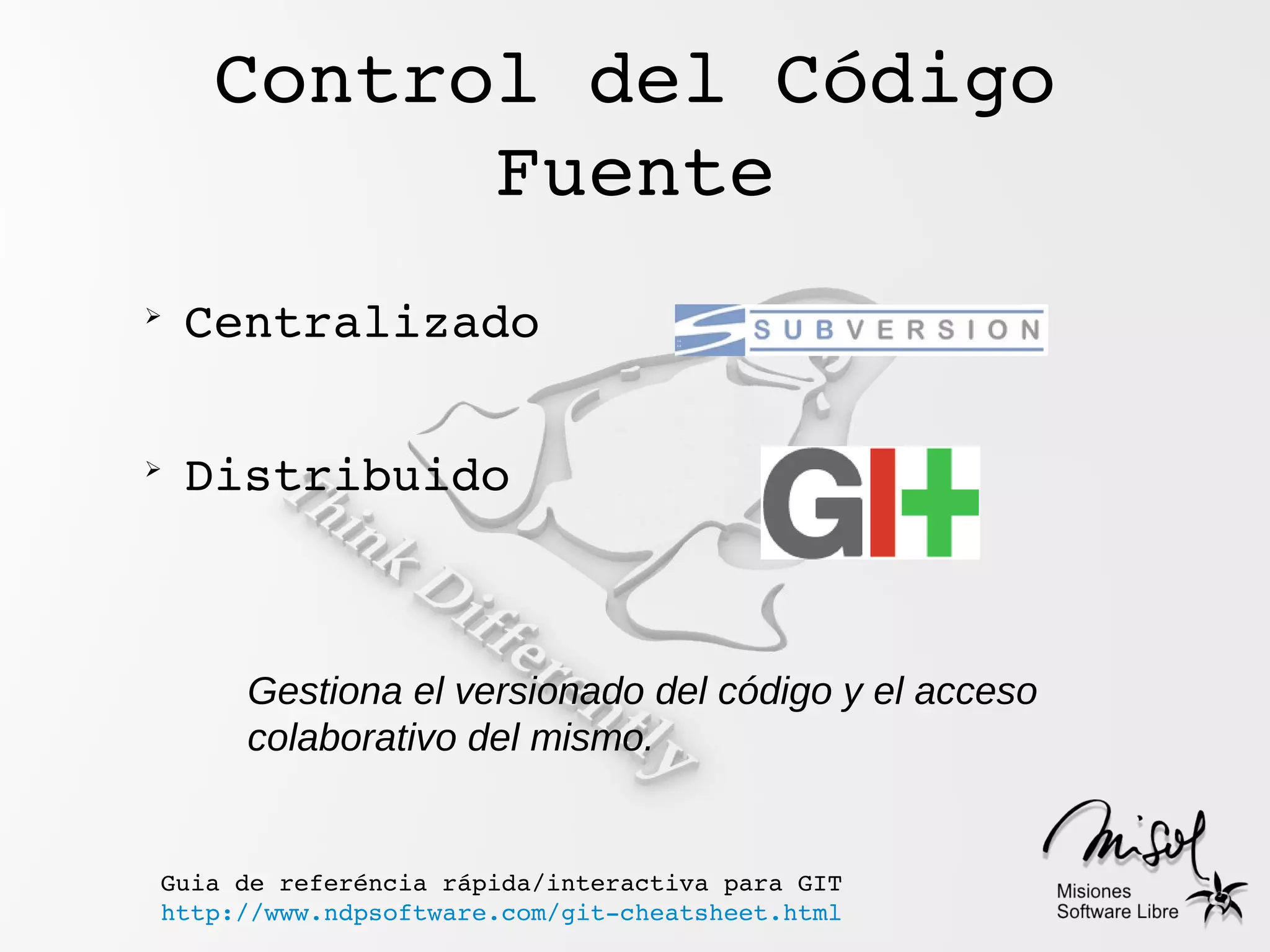 Control del Código 
           Fuente
➢
    Centralizado

➢
    Distribuido



      Gestiona el versionado del código y el acceso
      colaborativo del mismo.


Guia de referéncia rápida/interactiva para GIT
http://www.ndpsoftware.com/git­cheatsheet.html
 
