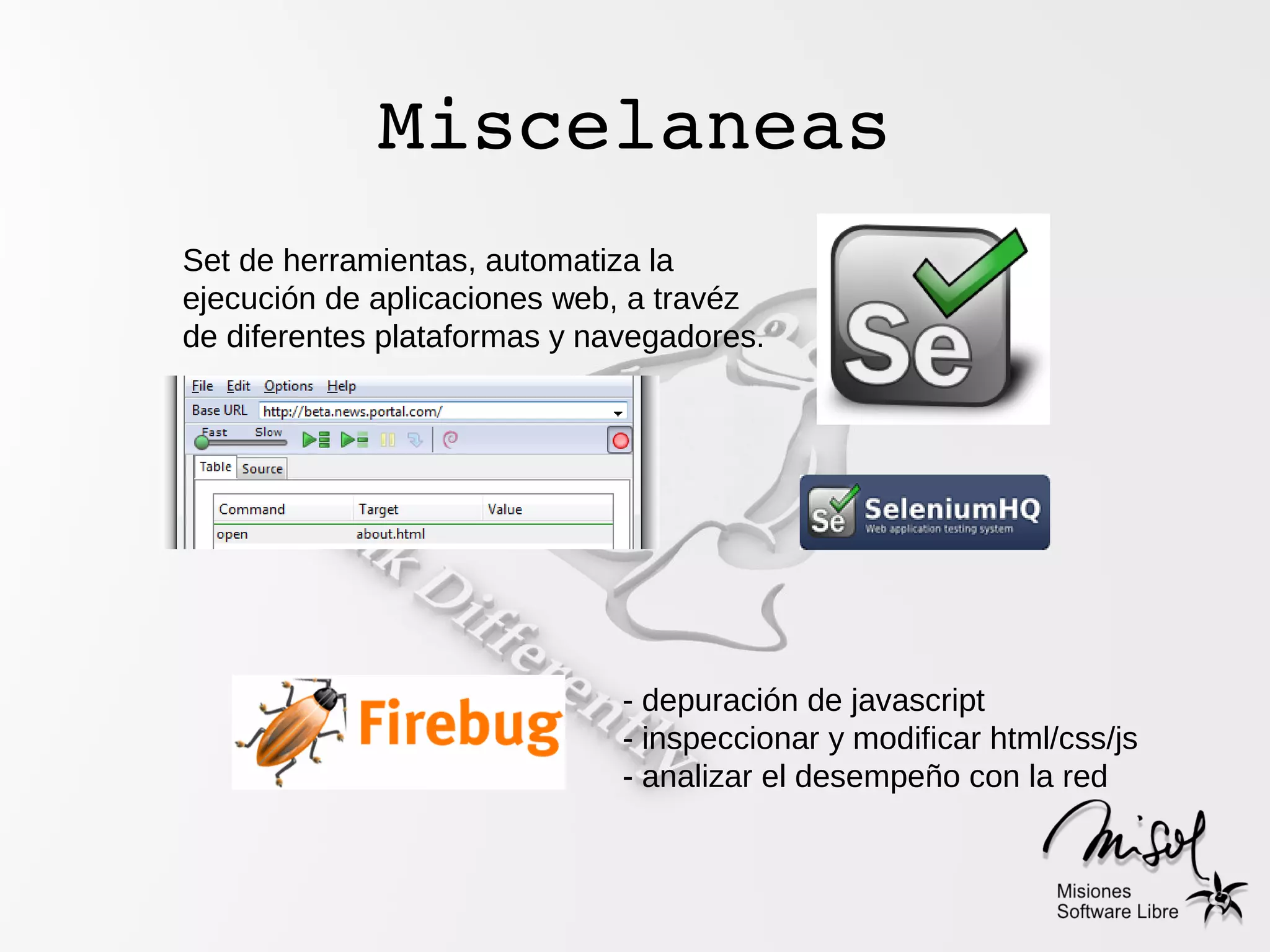 Miscelaneas
Set de herramientas, automatiza la
ejecución de aplicaciones web, a travéz
de diferentes plataformas y navegadores.




                              - depuración de javascript
                              - inspeccionar y modificar html/css/js
                              - analizar el desempeño con la red
 