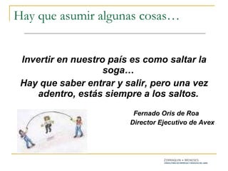 Hay que asumir algunas cosas… Invertir en nuestro país es como saltar la soga… Hay que saber entrar y salir, pero una vez adentro, estás siempre a los saltos. Fernado Oris de Roa Director Ejecutivo de Avex 