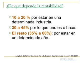 ¿De qué depende la rentabilidad? 10 a 20 %  por estar en una determinada industria. 30 a 45%  por lo que uno es o hace. El resto (35% a 60%) : por estar en un determinado año. Adaptado de Pankaj Ghemawat “La estrategia en el panorama del negocio” HBS 1999 