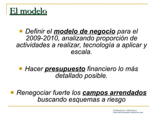 El modelo Definir el  modelo de negocio  para el 2009-2010, analizando proporción de actividades a realizar, tecnología a aplicar y escala. Hacer  presupuesto  financiero lo más detallado posible. Renegociar fuerte los  campos arrendados  buscando esquemas a riesgo 