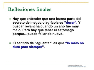 Hay que entender que una buena parte del secreto del negocio agrícola es  “durar”.  Y buscar revancha cuando un año fue muy malo. Pero hay que tener el estómago porque…puede fallar de nuevo. El sentido de “aguantar” es que  “lo malo no dura para siempre”. Reflexiones finales 