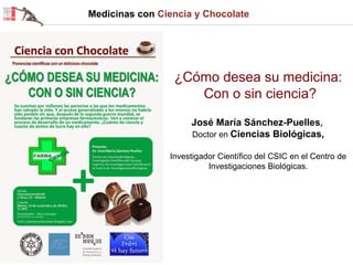 Medicinas con Ciencia y Chocolate 
¿Cómo desea su medicina: Con o sin ciencia? José María Sánchez-Puelles, Doctor en Ciencias Biológicas, Investigador Científico del CSIC en el Centro de Investigaciones Biológicas.  