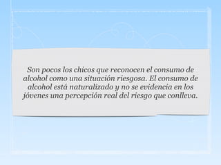 Son pocos los chicos que reconocen el consumo de
alcohol como una situación riesgosa. El consumo de
alcohol está naturalizado y no se evidencia en los
jóvenes una percepción real del riesgo que conlleva.
 