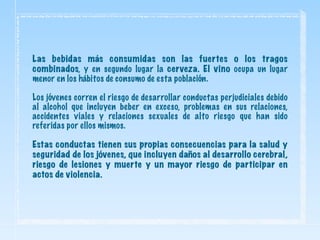 Las bebidas más consumidas son las fuertes o los tragos
combinados, y en segundo lugar la cerveza. El vino ocupa un lugar
menor en los hábitos de consumo de esta población.
Los jóvenes corren el riesgo de desarrollar conductas perjudiciales debido
al alcohol que incluyen beber en exceso, problemas en sus relaciones,
accidentes viales y relaciones sexuales de alto riesgo que han sido
referidas por ellos mismos.
Estas conductas tienen sus propias consecuencias para la salud y
seguridad de los jóvenes, que incluyen daños al desarrollo cerebral,
riesgo de lesiones y muerte y un mayor riesgo de participar en
actos de violencia.
 