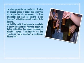 La edad promedio de inicio es 13 años
en ambos sexos y, según los expertos,
los espacios de consumo se han
ampliado: del bar, el boliche a las
“previas” al boliche son el centro de la
escena.
La bebida está directamente asociada
al ocio y la diversión. Además, según los
datos obtenidos, los chicos valoran el
alcohol como “facilitador de las
relaciones y de la amistad” y que toman
“divertirse”.
 