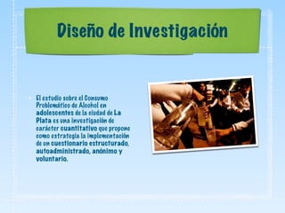 Diseño de Investigación
El estudio sobre el Consumo
Problemático de Alcohol en
adolescentes de la ciudad de La
Plata es una investigación de
carácter cuantitativo que propone
como estrategia la implementación
de un cuestionario estructurado,
autoadministrado, anónimo y
voluntario.
 