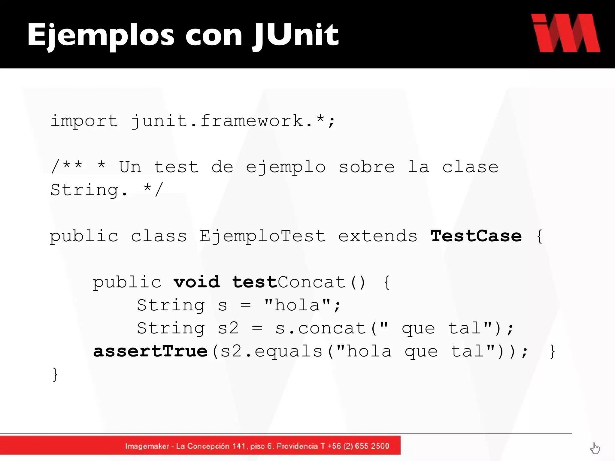 Ejemplos con JUnit import junit.framework.*; /** * Un test de ejemplo sobre la clase String. */  public class EjemploTest extends  TestCase  {  public  void   test Concat() {  String s = "hola";  String s2 = s.concat(" que tal");  assertTrue (s2.equals("hola que tal"));  } } 