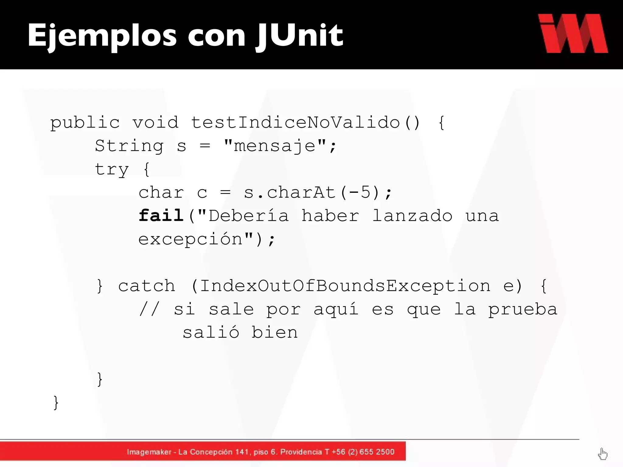 Ejemplos con JUnit public void testIndiceNoValido() {  String s = "mensaje";  try {  char c = s.charAt(-5);  fail ("Debería haber lanzado una  excepción");  } catch (IndexOutOfBoundsException e) {  // si sale por aquí es que la prueba  salió bien  }  } 