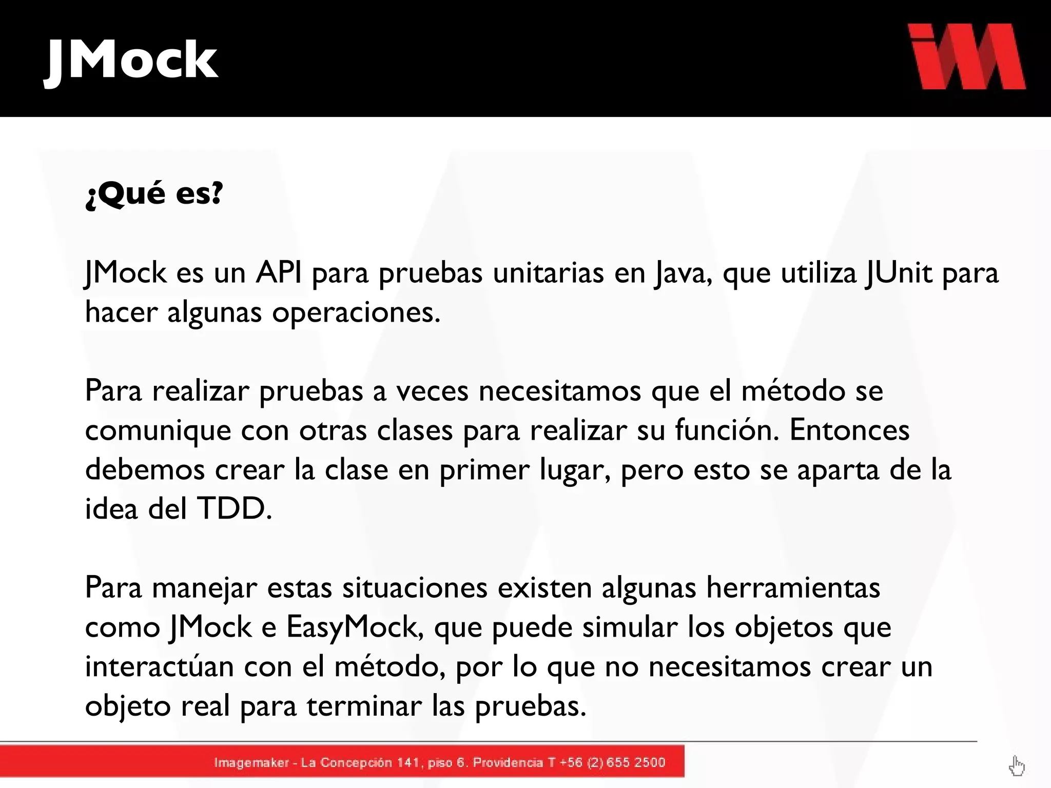 JMock ¿Qué es? JMock es un API para pruebas unitarias en Java, que utiliza JUnit para hacer algunas operaciones. Para realizar pruebas a veces necesitamos que el método se comunique con otras clases para realizar su función. Entonces debemos crear la clase en primer lugar, pero esto se aparta de la idea del TDD.  Para manejar estas situaciones existen algunas herramientas como JMock e EasyMock, que puede simular los objetos que interactúan con el método, por lo que no necesitamos crear un objeto real para terminar las pruebas. 