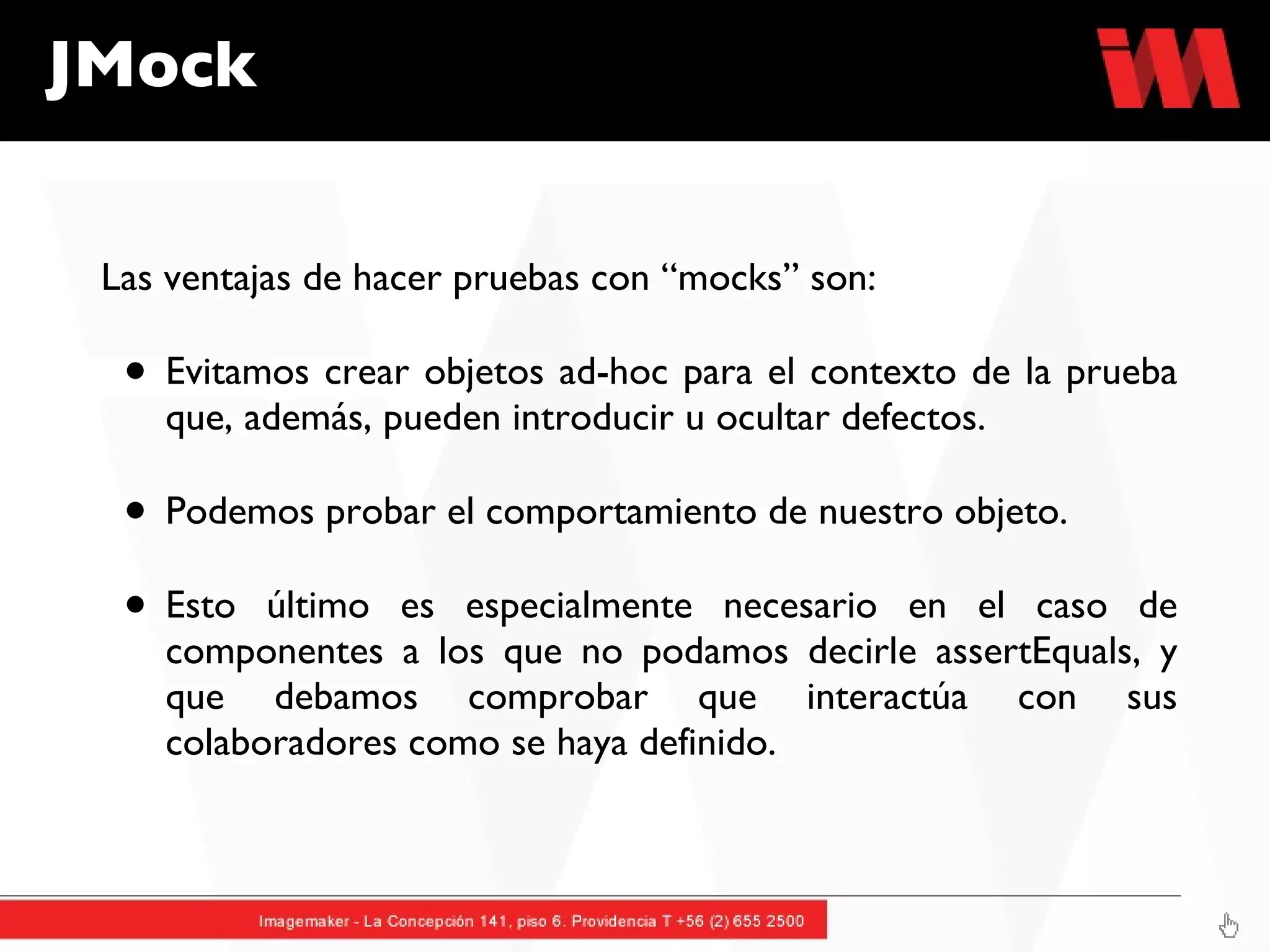 Las ventajas de hacer pruebas con “mocks” son: Evitamos crear objetos ad-hoc para el contexto de la prueba que, además, pueden introducir u ocultar defectos. Podemos probar el comportamiento de nuestro objeto.  Esto último es especialmente necesario en el caso de componentes a los que no podamos decirle assertEquals, y que debamos comprobar que interactúa con sus colaboradores como se haya definido.  JMock 
